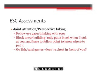 ESC Assessments
• Joint Attention/Perspective taking
▫ Follow eye gaze/thinking with eyes
▫ Block tower building- only put a block when I look
at you, and have to follow point to know where to
put it
▫ Go fish/card games- does he cheat in front of you?
 
