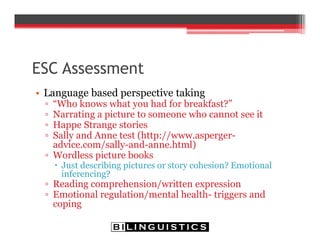 ESC Assessment
• Language based perspective taking
▫ “Who knows what you had for breakfast?”
▫ Narrating a picture to someone who cannot see it
▫ Happe Strange stories
▫ Sally and Anne test (http://www.asperger-
advice.com/sally-and-anne.html)
▫ Wordless picture books
 Just describing pictures or story cohesion? Emotional
inferencing?
▫ Reading comprehension/written expression
▫ Emotional regulation/mental health- triggers and
coping
 