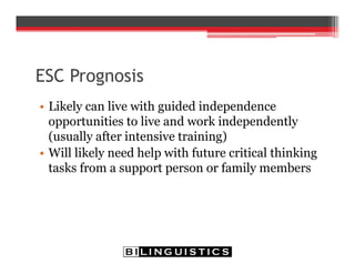 ESC Prognosis
• Likely can live with guided independence
opportunities to live and work independently
(usually after intensive training)
• Will likely need help with future critical thinking
tasks from a support person or family members
 