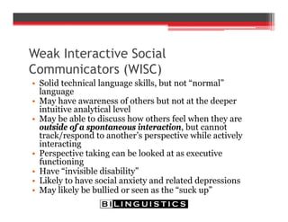 Weak Interactive Social
Communicators (WISC)
• Solid technical language skills, but not “normal”
language
• May have awareness of others but not at the deeper
intuitive analytical level
• May be able to discuss how others feel when they are
outside of a spontaneous interaction, but cannot
track/respond to another’s perspective while actively
interacting
• Perspective taking can be looked at as executive
functioning
• Have “invisible disability”
• Likely to have social anxiety and related depressions
• May likely be bullied or seen as the “suck up”
 