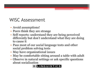 WISC Assessment
• Avoid assumptions!
• Peers think they are strange
• Self reports: understand they are being perceived
differently but don’t understand what they are doing
to cause it
• Pass most of our social language tests and other
social problem solving tests
• May have organizational issues
• May be comfortable sitting around a table with adult
• Observe in natural settings or ask specific questions
about socialization
 