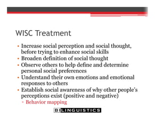 WISC Treatment
• Increase social perception and social thought,
before trying to enhance social skills
• Broaden definition of social thought
• Observe others to help define and determine
personal social preferences
• Understand their own emotions and emotional
responses to others
• Establish social awareness of why other people’s
perceptions exist (positive and negative)
▫ Behavior mapping
 