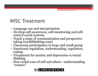 WISC Treatment
• Language use and interpretation
• Develop self-awareness, self-monitoring and self-
control social systems
• Teach 4 steps of communication and perspective
taking (socialthinking.com)
• Classroom participation in large and small group
• Emotional regulation, understanding, regulation,
coping
• Treatments for anxiety and depression w/social
thinking
• Non verbal cues of self and others –understanding
“nuance”
 