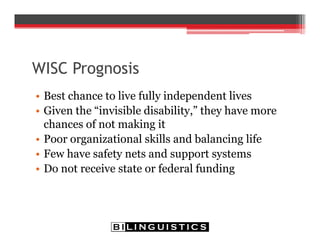 WISC Prognosis
• Best chance to live fully independent lives
• Given the “invisible disability,” they have more
chances of not making it
• Poor organizational skills and balancing life
• Few have safety nets and support systems
• Do not receive state or federal funding
 