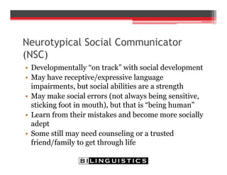 Neurotypical Social Communicator
(NSC)
• Developmentally “on track” with social development
• May have receptive/expressive language
impairments, but social abilities are a strength
• May make social errors (not always being sensitive,
sticking foot in mouth), but that is “being human”
• Learn from their mistakes and become more socially
adept
• Some still may need counseling or a trusted
friend/family to get through life
 