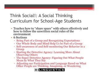 Think Social!: A Social Thinking
Curriculum for School-Age Students
• Teaches how to “share space” with others effectively and
how to follow the unwritten social rules of the
environment
• 6 Sections
▫ Being Part of a Group and Recognizing Expectations
▫ Our Whole Body and Mind Help Us be Part of a Group
▫ Self-awareness of and Self-monitoring Our Behavior in a
Group
▫ Starting the Detective Agency: Learning More About
Observing Others
▫ The Super Detective Agency: Figuring Out What People
Mean by What They Say
▫ Adjusting our Participation and Language Based on What
Other People are Thinking, Imagining, or Wondering
 