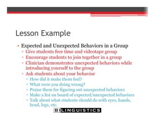 Lesson Example
• Expected and Unexpected Behaviors in a Group
▫ Give students free time and videotape group
▫ Encourage students to join together in a group
▫ Clinician demonstrates unexpected behaviors while
introducing yourself to the group
▫ Ask students about your behavior
 How did it make them feel?
 What were you doing wrong?
 Praise them for figuring out unexpected behaviors
 Make a list on board of expected/unexpected behaviors
 Talk about what students should do with eyes, hands,
head, legs, etc.
 