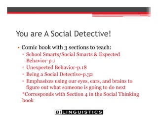 You are A Social Detective!
• Comic book with 3 sections to teach:
▫ School Smarts/Social Smarts & Expected
Behavior-p.1
▫ Unexpected Behavior-p.18
▫ Being a Social Detective-p.32
▫ Emphasizes using our eyes, ears, and brains to
figure out what someone is going to do next
*Corresponds with Section 4 in the Social Thinking
book
 