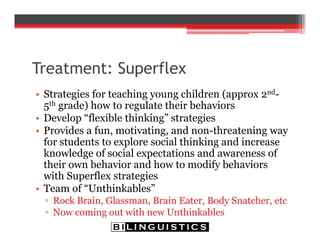 Treatment: Superflex
• Strategies for teaching young children (approx 2nd-
5th grade) how to regulate their behaviors
• Develop “flexible thinking” strategies
• Provides a fun, motivating, and non-threatening way
for students to explore social thinking and increase
knowledge of social expectations and awareness of
their own behavior and how to modify behaviors
with Superflex strategies
• Team of “Unthinkables”
▫ Rock Brain, Glassman, Brain Eater, Body Snatcher, etc
▫ Now coming out with new Unthinkables
 