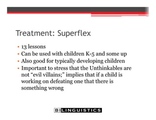 Treatment: Superflex
• 13 lessons
• Can be used with children K-5 and some up
• Also good for typically developing children
• Important to stress that the Unthinkables are
not “evil villains;” implies that if a child is
working on defeating one that there is
something wrong
 