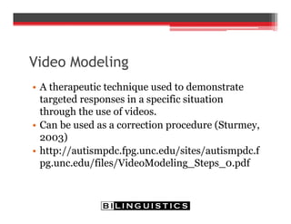 Video Modeling
• A therapeutic technique used to demonstrate
targeted responses in a specific situation
through the use of videos.
• Can be used as a correction procedure (Sturmey,
2003)
• http://autismpdc.fpg.unc.edu/sites/autismpdc.f
pg.unc.edu/files/VideoModeling_Steps_0.pdf
 