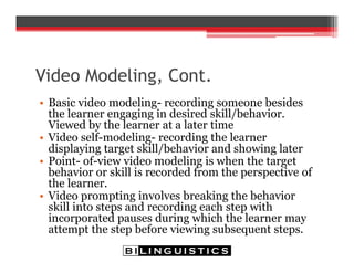 Video Modeling, Cont.
• Basic video modeling- recording someone besides
the learner engaging in desired skill/behavior.
Viewed by the learner at a later time
• Video self-modeling- recording the learner
displaying target skill/behavior and showing later
• Point- of-view video modeling is when the target
behavior or skill is recorded from the perspective of
the learner.
• Video prompting involves breaking the behavior
skill into steps and recording each step with
incorporated pauses during which the learner may
attempt the step before viewing subsequent steps.
 