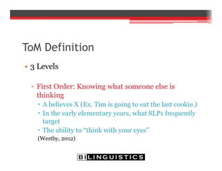 ToM Definition
• 3 Levels
▫ First Order: Knowing what someone else is
thinking
 A believes X (Ex. Tim is going to eat the last cookie.)
 In the early elementary years, what SLPs frequently
target
 The ability to “think with your eyes”
(Westby, 2012)
 