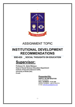 - 1 -
`
ASSIGNMENT TOPIC
INSTITUTIONAL DEVELOPMENT
RECOMMENDATIONS
SSE-629: _ SOCIAL THOUGHTS ON EDUCATION
Supervisor:
Professor Dr. Abdul Maleque
Head of Social Science Education Department
Institute of Education Research (IER),
University of Dhaka (DU).
E-mail:
Presented By:
ARIFUL ISLAM BHUIYAN
M.ED (EVENING)
ROLL NUMBER: 17-01-320
MOBILE NUMBER: +8801610007970
E-mail: ariful.bhuiyan@yahoo.com
 