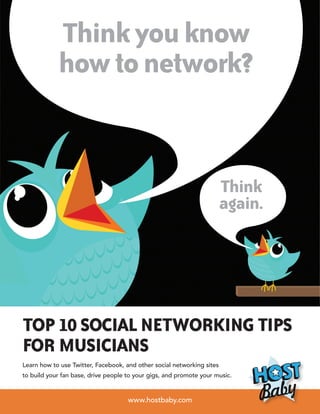 Think you know
            how to network?


                                                                        Think
                                                                        again.




Top 10 Social Networking tips
for Musicians
Learn how to use Twitter, Facebook, and other social networking sites
to build your fan base, drive people to your gigs, and promote your music.


                                     www.hostbaby.com
 