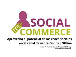 Aprovecha el potencial de las redes sociales
en el canal de venta Online |Oﬄine
SOCIAL
COMMERCE
Social To Commerce es un Proyecto EGI Group
SocialToCommerce.com
 