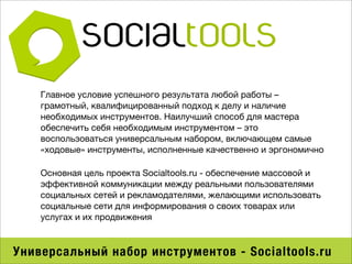 Главное условие успешного результата любой работы –
    грамотный, квалифицированный подход к делу и наличие
    необходимых инструментов. Наилучший способ для мастера
    обеспечить себя необходимым инструментом – это
    воспользоваться универсальным набором, включающем самые
    «ходовые» инструменты, исполненные качественно и эргономично

    Основная цель проекта Socialtools.ru - обеспечение массовой и
    эффективной коммуникации между реальными пользователями
    социальных сетей и рекламодателями, желающими использовать
    социальные сети для информирования о своих товарах или
    услугах и их продвижения



Универсальный набор инструментов - Socialtools.ru
 