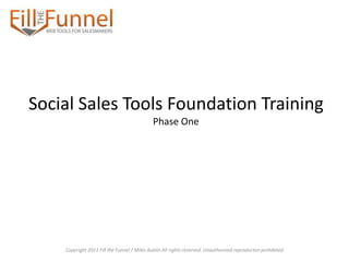 Social Sales Tools Foundation Training
                                            Phase One




    Copyright 2011 Fill the Funnel / Miles Austin All rights reserved. Unauthorized reproducton prohibited
 
