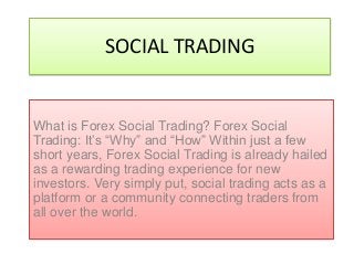 SOCIAL TRADING
What is Forex Social Trading? Forex Social
Trading: It’s “Why” and “How” Within just a few
short years, Forex Social Trading is already hailed
as a rewarding trading experience for new
investors. Very simply put, social trading acts as a
platform or a community connecting traders from
all over the world.
 