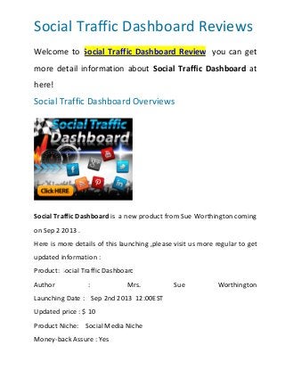Social Traffic Dashboard Reviews
Welcome to Social Traffic Dashboard Review, you can get
more detail information about Social Traffic Dashboard at
here!
Social Traffic Dashboard Overviews
Social Traffic Dashboard is a new product from Sue Worthington coming
on Sep 2 2013 .
Here is more details of this launching ,please visit us more regular to get
updated information :
Product: Social Traffic Dashboard
Author : Mrs. Sue Worthington
Launching Date : Sep 2nd 2013 12:00EST
Updated price : $ 10
Product Niche: Social Media Niche
Money-back Assure : Yes
 