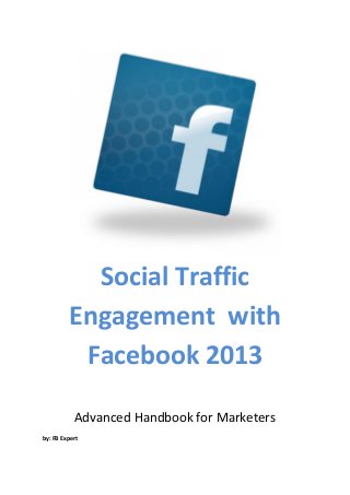 Social Traffic
         Engagement with
          Facebook 2013

           Advanced Handbook for Marketers
by: FB Expert
 