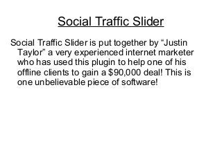 Social Traffic Slider
Social Traffic Slider is put together by “Justin
Taylor” a very experienced internet marketer
who has used this plugin to help one of his
offline clients to gain a $90,000 deal! This is
one unbelievable piece of software!
 