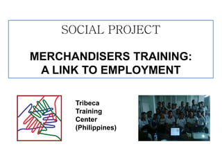 SOCIAL PROJECT 
MERCHANDISERS TRAINING: 
A LINK TO EMPLOYMENT 
Tribeca 
Training 
Center 
(Philippines)  