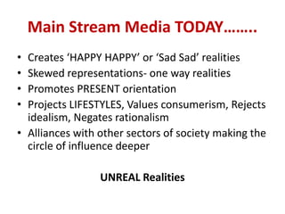 Main Stream Media TODAY……..
• Creates ‘HAPPY HAPPY’ or ‘Sad Sad’ realities
• Skewed representations- one way realities
• Promotes PRESENT orientation
• Projects LIFESTYLES, Values consumerism, Rejects
idealism, Negates rationalism
• Alliances with other sectors of society making the
circle of influence deeper
UNREAL Realities
 