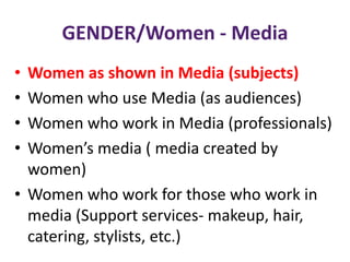GENDER/Women - Media
• Women as shown in Media (subjects)
• Women who use Media (as audiences)
• Women who work in Media (professionals)
• Women’s media ( media created by
women)
• Women who work for those who work in
media (Support services- makeup, hair,
catering, stylists, etc.)
 
