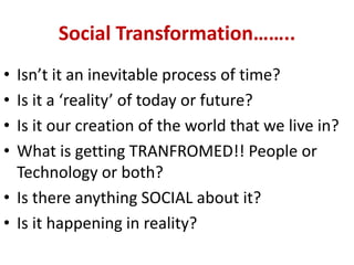 Social Transformation……..
• Isn’t it an inevitable process of time?
• Is it a ‘reality’ of today or future?
• Is it our creation of the world that we live in?
• What is getting TRANFROMED!! People or
Technology or both?
• Is there anything SOCIAL about it?
• Is it happening in reality?
 