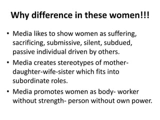 Why difference in these women!!!
• Media likes to show women as suffering,
sacrificing, submissive, silent, subdued,
passive individual driven by others.
• Media creates stereotypes of mother-
daughter-wife-sister which fits into
subordinate roles.
• Media promotes women as body- worker
without strength- person without own power.
 