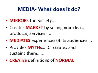 MEDIA- What does it do?
• MIRRORs the Society…..
• Creates MARKET by selling you ideas,
products, services…..
• MEDIATES experiences of its audiences….
• Provides MYTHs…..Circulates and
sustains them……
• CREATES definitions of NORMAL
 
