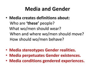 Media and Gender
• Media creates definitions about:
Who are ‘these’ people?
What wo/men should wear?
When and where wo/men should move?
How should wo/men behave?
• Media stereotypes Gender realities.
• Media perpetuates Gender existences.
• Media conditions gendered experiences.
 