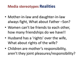 Media stereotypes Realities
• Mother-in-law and daughter-in-law
always fight, What about Father –Son?
• Women can’t be friends to each other,
how many friendships do we have!!
• Husband has a ‘rights’ over the wife,
What about rights of the wife?
• Children are mother’s responsibility,
aren’t they joint pleasures/responsibility?
 