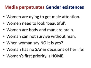 Media perpetuates Gender existences
• Women are dying to get male attention.
• Women need to look ‘beautiful’.
• Woman are body and man are brain.
• Woman can not survive without man.
• When woman say NO it is yes?
• Woman has no SAY in decisions of her life!
• Woman’s first priority is HOME.
 