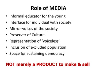 Role of MEDIA
• Informal educator for the young
• Interface for individual with society
• Mirror-voices of the society
• Preserver of Culture
• Representation of ‘voiceless’
• Inclusion of excluded population
• Space for sustaining democracy
NOT merely a PRODUCT to make & sell
 
