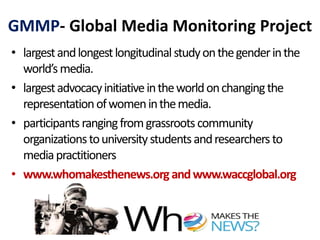 GMMP- Global Media Monitoring Project
• largestandlongestlongitudinalstudyonthegenderinthe
world’smedia.
• largestadvocacyinitiativeintheworldonchangingthe
representationofwomeninthemedia.
• participantsrangingfromgrassrootscommunity
organizationstouniversitystudentsandresearchersto
mediapractitioners
• www.whomakesthenews.organdwww.waccglobal.org
 