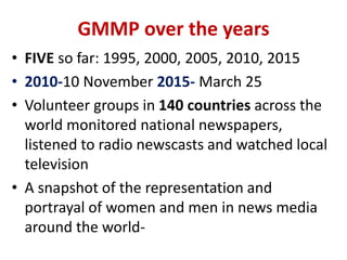GMMP over the years
• FIVE so far: 1995, 2000, 2005, 2010, 2015
• 2010-10 November 2015- March 25
• Volunteer groups in 140 countries across the
world monitored national newspapers,
listened to radio newscasts and watched local
television
• A snapshot of the representation and
portrayal of women and men in news media
around the world-
 