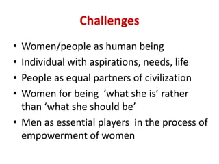 Challenges
• Women/people as human being
• Individual with aspirations, needs, life
• People as equal partners of civilization
• Women for being ‘what she is’ rather
than ‘what she should be’
• Men as essential players in the process of
empowerment of women
 