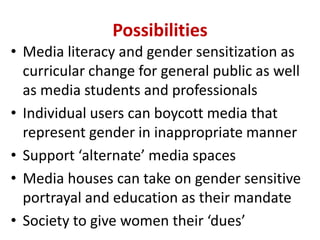 Possibilities
• Media literacy and gender sensitization as
curricular change for general public as well
as media students and professionals
• Individual users can boycott media that
represent gender in inappropriate manner
• Support ‘alternate’ media spaces
• Media houses can take on gender sensitive
portrayal and education as their mandate
• Society to give women their ‘dues’
 