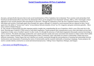 Social Transformations Of New Capitalism
discourse, and specifically discourse that reveals social transformations of New Capitalism, but to determine "how societies work and produce both
beneficial and detrimental effects and of how the detrimental effects can be mitigated if not eliminated" (Christie, 2003, p. 203). Fairclough's critical
approach to texts societal elements affect personhood via discourse. Through his exploration of how the New Capitalism imposes constraints on
individuals and societies, Fairclough argues that all people have agency although it is limited by social structures that are imposed on them. Social
agents have the ability to "texture texts" and to "set up relations between elements of texts" (p. 22). Linguistic and genre restrictions partially... Show
more content on Helpwriting.net ...
9). The concept of intertextuality provides important analytic insights into comprehending the use of repetition, which is one of the main foci in the
book. Drawing upon Friedrich's (1986) notion of individual imagination, Tannen proposes that communication occurs when individuals activate their
imagination to make sense of another's speech. In other words, it is through the processes of individual imagination that people construct knowledge as
well as emotions. The details and images produced by one's speech generate sounds and scenes associated with emotions in others' minds which enable
them to create a shared meaning. This shared meaning then creates a community where individuals are united in relationships. Within and across
different communities, Tannen argues that one's identities are socially constructed through the joint production of meaning and relationships between
interlocutor(s) and interactant(s). Examining the notion of intertextuality and the essential relationality of meaning in language, Tannen proposes the
need to consider identity construction as social and interactional processes. Talking Voices: Repetition, Dialogue, and Imagery
... Get more on HelpWriting.net ...
 
