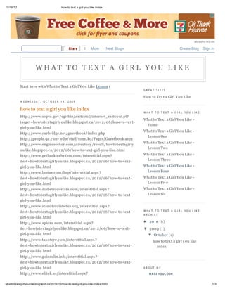 10/16/12                                   how to text a girl you like index




                                                                                                                                ads not by this site

                                                 Share       0    More         Next Blog»                            Create Blog        Sign In




                       WHAT TO TEXT A GIRL YOU LIKE

           Start here with What to Tex t a Girl Y ou Like Lesson 1
                                                                                            G R EAT S I T ES

                                                                                            How to Tex t a Girl Y ou Like
           W ED NES D A Y, O C T O B ER 1 4 , 2 0 0 9

           how to text a girl you like index
                                                                                            W HA T T O T EX T A G I R L YO U L I K E
           http://www.uspto.gov /cgi-bin/ex itconf/internet_ex itconf.pl?
                                                                                            What to Tex t a Girl Y ou Like -
           target=howtotex tagirly oulike.blogspot.ca/201 2/06/how-to-tex t-
                                                                                             Home
           girl-y ou-like.html
                                                                                            What to Tex t a Girl Y ou Like -
           http://www.curbridge.net/guestbook/index .php
                                                                                             Lesson One
           http://people.qc.cuny .edu/staff/tony .ko/Pages/Guestbook.aspx
                                                                                            What to Tex t a Girl Y ou Like -
           http://www.engineseeker.com/directory /result/howtotex tagirly
                                                                                             Lesson Two
           oulike.blogspot.ca/201 2/06/how-to-tex t-girl-y ou-like.html
           http://www.getbackinrhy thm.com/interstitial.aspx ?                              What to Tex t a Girl Y ou Like -
           dest=howtotex tagirly oulike.blogspot.ca/201 2/06/how-to-tex t-                   Lesson Three

           girl-y ou-like.html                                                              What to Tex t a Girl Y ou Like -
           http://www.lantus.com/hcp/interstitial.aspx ?                                     Lesson Four
           dest=howtotex tagirly oulike.blogspot.ca/201 2/06/how-to-tex t-                  What to Tex t a Girl Y ou Like -
           girl-y ou-like.html                                                               Lesson Fiv e
           http://www.diabetescostars.com/interstitial.aspx ?                               What to Tex t a Girl Y ou Like -
           dest=howtotex tagirly oulike.blogspot.ca/201 2/06/how-to-tex t-                   Lesson Six
           girl-y ou-like.html
           http://www.standfordiabetes.org/interstitial.aspx ?
           dest=howtotex tagirly oulike.blogspot.ca/201 2/06/how-to-tex t-                  W HA T T O T EX T A G I R L YO U L I K E
                                                                                            A R C HI V E
           girl-y ou-like.html
           http://www.apidra.com/interstitial.aspx ?                                        ► 201 0 (6)
           det=howtotex tagirly oulike.blogspot.ca/201 2/06/how-to-tex t-                   ▼ 2009 (1 )
           girl-y ou-like.html                                                                 ▼ October (1 )
           http://www.tax otere.com/interstitial.aspx ?                                           how to tex t a girl y ou like
           dest=howtotex tagirly oulike.blogspot.ca/201 2/06/how-to-tex t-                          index
           girl-y ou-like.html
           http://www.goinsulin.info/interstitial.aspx ?
           dest=howtotex tagirly oulike.blogspot.ca/201 2/06/how-to-tex t-
           girl-y ou-like.html                                                              A B O UT M E

           http://www.elitek.us/interstitial.aspx ?                                             M A G E YOU L OOK


whattotextagirlyoulike.blogspot.ca/2012/10/how-to-text-girl-you-like-index.html                                                                  1/3
 