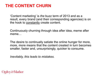 THE CONTENT CHURN
„Content marketing‟ is the buzz term of 2013 and as a
result, every brand (and their corresponding agenc...