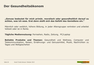Der Gesundheitsökonom
„Genuss bedeutet für mich primär, moralisch oder gesundheitlich darauf zu
achten, was ich esse. Erst dann stellt sich das Gefühl des Genießens ein.“
Männlich oder weiblich, höhere Bildung, in jeder Altersgruppe vertreten und arbeitet
Vollzeit oder ist in Rente.
Tägliche Mediennutzung: Fernsehen, Radio, Zeitung, PC/Laptop
Beliebte Produkte und Themen: Gesundheit und Wellness, Computer und
Telekommunikation, Reisen, Ernährungs- und Genussmittel, Musik, Nachrichten zu
Tages und Weltgeschehen
Social Trends Genuss l Oktober 2015Seite 26
 