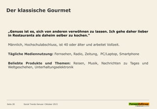 Der klassische Gourmet
„Genuss ist es, sich von anderen verwöhnen zu lassen. Ich gehe daher lieber
in Restaurants als daheim selber zu kochen.“
Männlich, Hochschulabschluss, ist 40 oder älter und arbeitet Vollzeit.
Tägliche Mediennutzung: Fernsehen, Radio, Zeitung, PC/Laptop, Smartphone
Beliebte Produkte und Themen: Reisen, Musik, Nachrichten zu Tages und
Weltgeschehen, Unterhaltungselektronik
Social Trends Genuss l Oktober 2015Seite 28
 