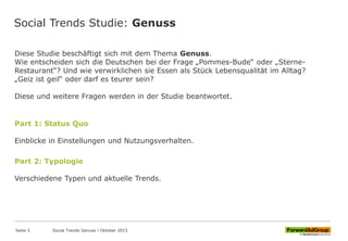 Social Trends Studie: Genuss
Diese Studie beschäftigt sich mit dem Thema Genuss.
Wie entscheiden sich die Deutschen bei der Frage „Pommes-Bude“ oder „Sterne-
Restaurant“? Und wie verwirklichen sie Essen als Stück Lebensqualität im Alltag?
„Geiz ist geil“ oder darf es teurer sein?
Diese und weitere Fragen werden in der Studie beantwortet.
Part 1: Status Quo
Einblicke in Einstellungen und Nutzungsverhalten.
Part 2: Typologie
Verschiedene Typen und aktuelle Trends.
Seite 3 Social Trends Genuss l Oktober 2015
 
