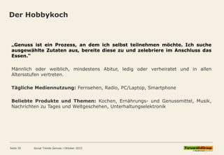 Der Hobbykoch
Seite 30 Social Trends Genuss l Oktober 2015
„Genuss ist ein Prozess, an dem ich selbst teilnehmen möchte. Ich suche
ausgewählte Zutaten aus, bereite diese zu und zelebriere im Anschluss das
Essen.“
Männlich oder weiblich, mindestens Abitur, ledig oder verheiratet und in allen
Altersstufen vertreten.
Tägliche Mediennutzung: Fernsehen, Radio, PC/Laptop, Smartphone
Beliebte Produkte und Themen: Kochen, Ernährungs- und Genussmittel, Musik,
Nachrichten zu Tages und Weltgeschehen, Unterhaltungselektronik
 