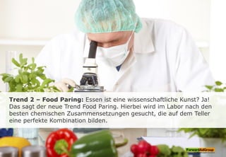 Trend 2 – Food Paring: Essen ist eine wissenschaftliche Kunst? Ja!
Das sagt der neue Trend Food Paring. Hierbei wird im Labor nach den
besten chemischen Zusammensetzungen gesucht, die auf dem Teller
eine perfekte Kombination bilden.
 