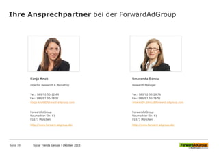 Ihre Ansprechpartner bei der ForwardAdGroup
Sonja Knab
Director Research & Marketing
Tel.: 089/92 50-12 69
Fax: 089/92 50-28 51
ForwardAdGroup
Neumarkter Str. 61
81673 München
http://www.forward-adgroup.de/
Smaranda Dancu
Research Manager
Tel.: 089/92 50-29 76
Fax: 089/92 50-28 51
ForwardAdGroup
Neumarkter Str. 61
81673 München
http://www.forward-adgroup.de/
sonja.knab@forward-adgroup.com smaranda.dancu@forward-adgroup.com
Social Trends Genuss l Oktober 2015Social Trends Genuss l Oktober 2015Seite 39
 