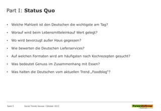 Part I: Status Quo
• Welche Mahlzeit ist den Deutschen die wichtigste am Tag?
• Worauf wird beim Lebensmitteleinkauf Wert gelegt?
• Wo wird bevorzugt außer Haus gegessen?
• Wie bewerten die Deutschen Lieferservices?
• Auf welchen Formaten wird am häufigsten nach Kochrezepten gesucht?
• Was bedeutet Genuss im Zusammenhang mit Essen?
• Was halten die Deutschen vom aktuellen Trend „Foodblog“?
Seite 5 Social Trends Genuss l Oktober 2015
 